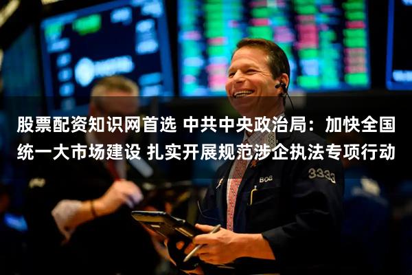 股票配资知识网首选 中共中央政治局：加快全国统一大市场建设 扎实开展规范涉企执法专项行动