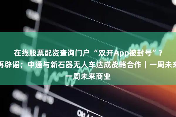 在线股票配资查询门户 “双开App被封号”？美团再辟谣；中通与新石器无人车达成战略合作｜一周未来商业