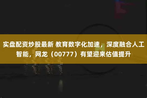 实盘配资炒股最新 教育数字化加速，深度融合人工智能，网龙（00777）有望迎来估值提升