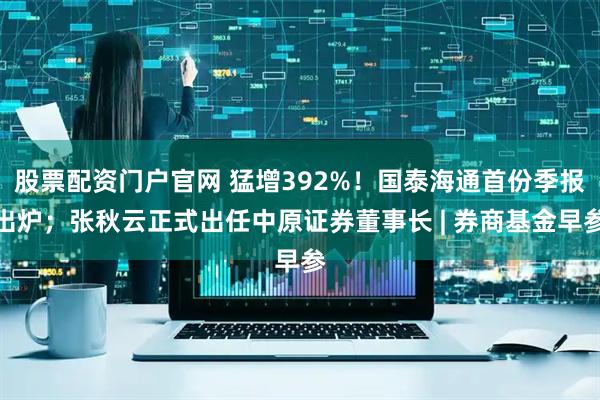 股票配资门户官网 猛增392%！国泰海通首份季报出炉；张秋云正式出任中原证券董事长 | 券商基金早参