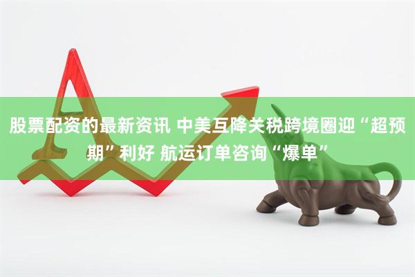 股票配资的最新资讯 中美互降关税跨境圈迎“超预期”利好 航运订单咨询“爆单”