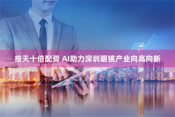 按天十倍配资 AI助力深圳眼镜产业向高向新