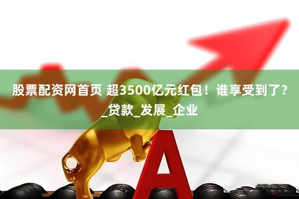 股票配资网首页 超3500亿元红包！谁享受到了？_贷款_发展_企业