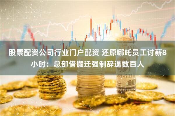 股票配资公司行业门户配资 还原哪吒员工讨薪8小时：总部借搬迁强制辞退数百人