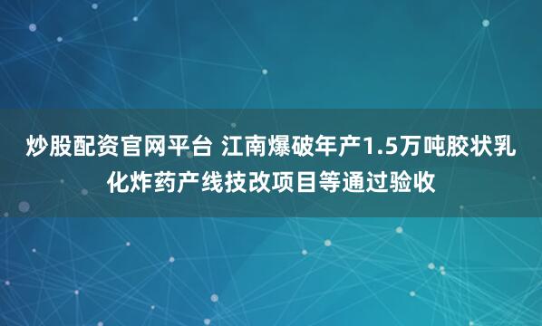 炒股配资官网平台 江南爆破年产1.5万吨胶状乳化炸药产线技改项目等通过验收