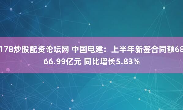 178炒股配资论坛网 中国电建：上半年新签合同额6866.99亿元 同比增长5.83%
