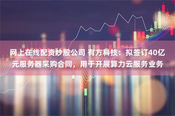网上在线配资炒股公司 有方科技：拟签订40亿元服务器采购合同，用于开展算力云服务业务