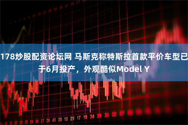 178炒股配资论坛网 马斯克称特斯拉首款平价车型已于6月投产，外观酷似Model Y