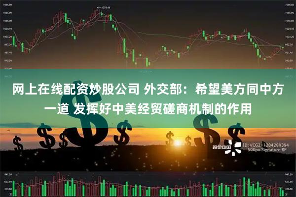 网上在线配资炒股公司 外交部：希望美方同中方一道 发挥好中美经贸磋商机制的作用