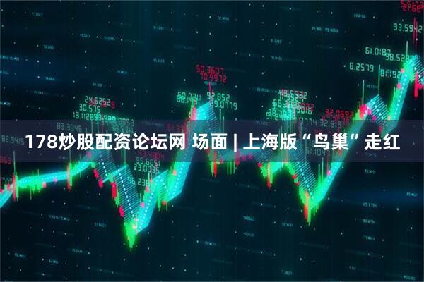 178炒股配资论坛网 场面 | 上海版“鸟巢”走红