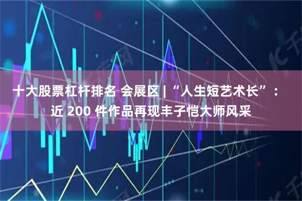 十大股票杠杆排名 会展区 | “人生短艺术长” ： 近 200 件作品再现丰子恺大师风采