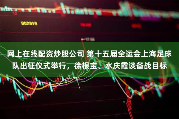 网上在线配资炒股公司 第十五届全运会上海足球队出征仪式举行，徐根宝、水庆霞谈备战目标