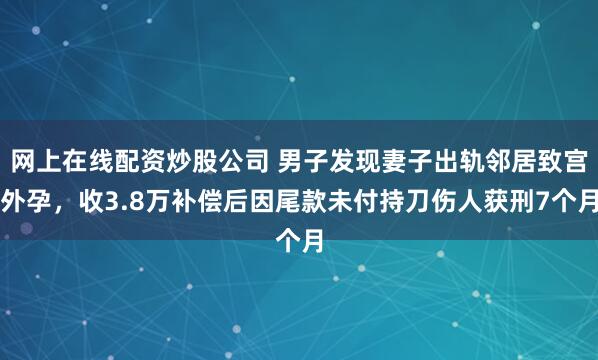 网上在线配资炒股公司 男子发现妻子出轨邻居致宫外孕，收3.8万补偿后因尾款未付持刀伤人获刑7个月