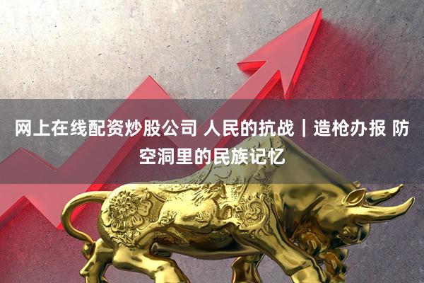 网上在线配资炒股公司 人民的抗战｜造枪办报 防空洞里的民族记忆