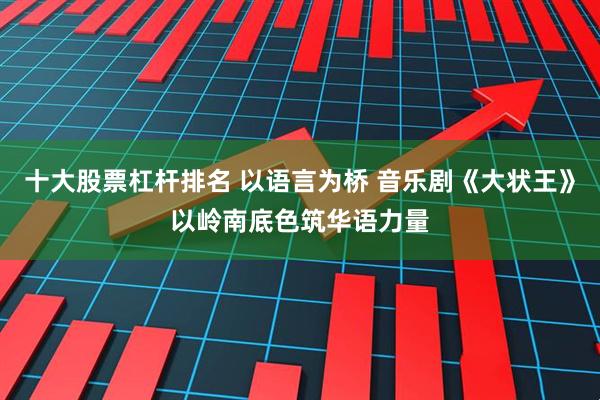 十大股票杠杆排名 以语言为桥 音乐剧《大状王》以岭南底色筑华语力量