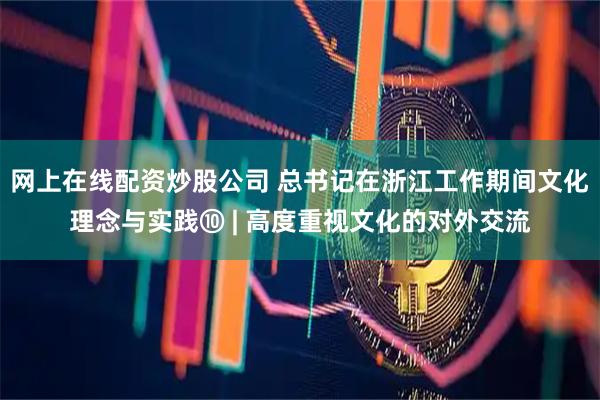 网上在线配资炒股公司 总书记在浙江工作期间文化理念与实践⑩ | 高度重视文化的对外交流