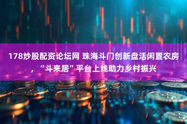 178炒股配资论坛网 珠海斗门创新盘活闲置农房，“斗来居”平台上线助力乡村振兴