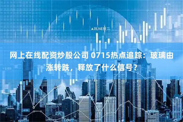 网上在线配资炒股公司 0715热点追踪：玻璃由涨转跌，释放了什么信号？