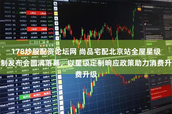 178炒股配资论坛网 尚品宅配北京站全屋星级定制发布会圆满落幕，以星级定制响应政策助力消费升级