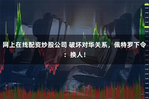 网上在线配资炒股公司 破坏对华关系，佩特罗下令：换人！