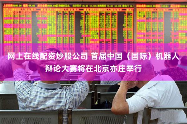 网上在线配资炒股公司 首届中国（国际）机器人辩论大赛将在北京亦庄举行