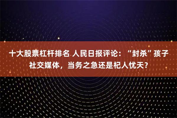 十大股票杠杆排名 人民日报评论:“封杀”孩子社交媒体,当务之急还是杞人忧天?