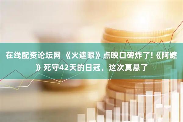 在线配资论坛网 《火遮眼》点映口碑炸了!《阿嬷》死守42天的日冠，这次真悬了