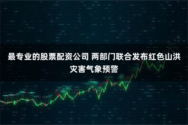 最专业的股票配资公司 两部门联合发布红色山洪灾害气象预警